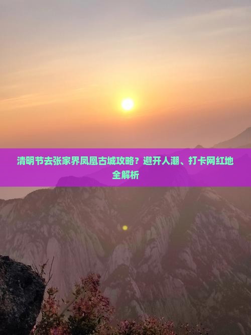 清明节去张家界凤凰古城攻略？避开人潮、打卡网红地全解析
