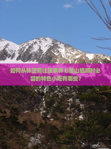 如何从林芝前往张家界七星山旅游时必尝的特色小吃有哪些？