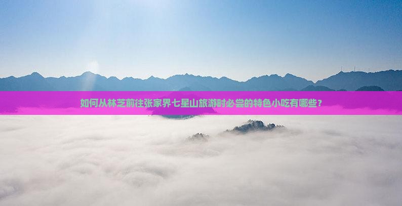 如何从林芝前往张家界七星山旅游时必尝的特色小吃有哪些？
