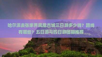 哈尔滨去张家界凤凰古城三日游多少钱？路线有哪些？五日游与四日游团期推荐