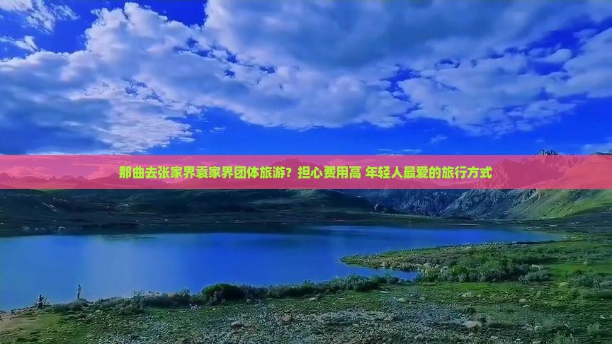 那曲去张家界袁家界团体旅游？担心费用高+年轻人最爱的旅行方式