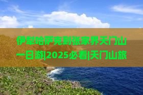伊犁哈萨克到张家界天门山一日