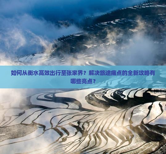 如何从衡水高效出行至张家界？解决旅途痛点的全新攻略有哪些亮点？