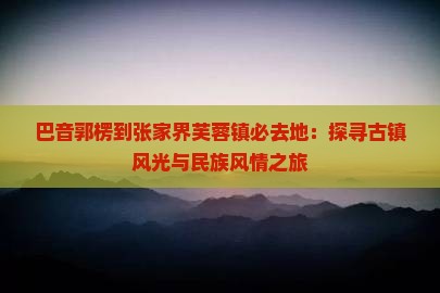 巴音郭楞到张家界芙蓉镇必去地：探寻古镇风光与民族风情之旅