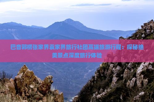 巴音郭楞张家界袁家界旅行社团高端旅游行程：探秘绝美景点深度旅行体验