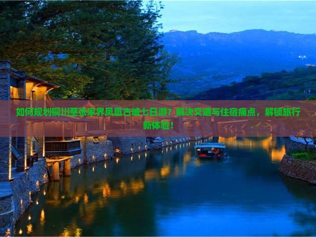 如何规划铜川至张家界凤凰古城七日游？解决交通与住宿痛点，解锁旅行新体验！