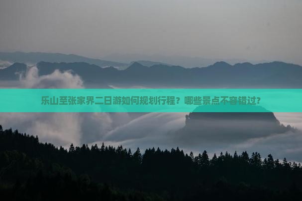 乐山至张家界二日游如何规划行程？哪些景点不容错过？