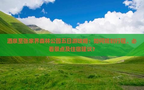 酒泉至张家界森林公园五日游攻略：如何规划行程、必看景点及住宿建议？