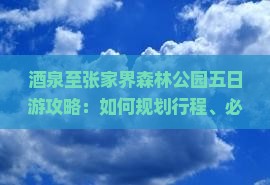 酒泉至张家界森林公园五日游攻略：如何规划行程、必看景点及住宿建议？