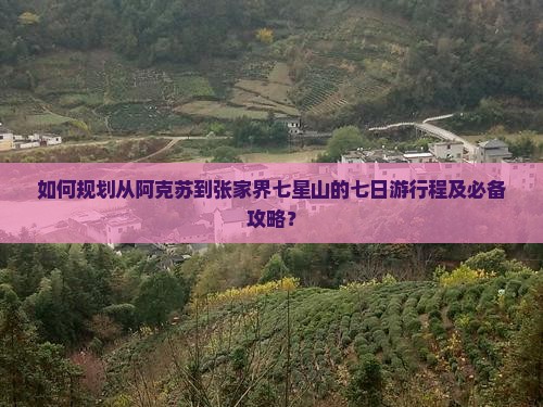 如何规划从阿克苏到张家界七星山的七日游行程及必备攻略？