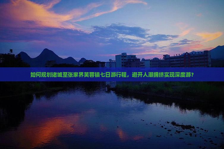 如何规划诸城至张家界芙蓉镇七日游行程，避开人潮拥挤实现深度游？