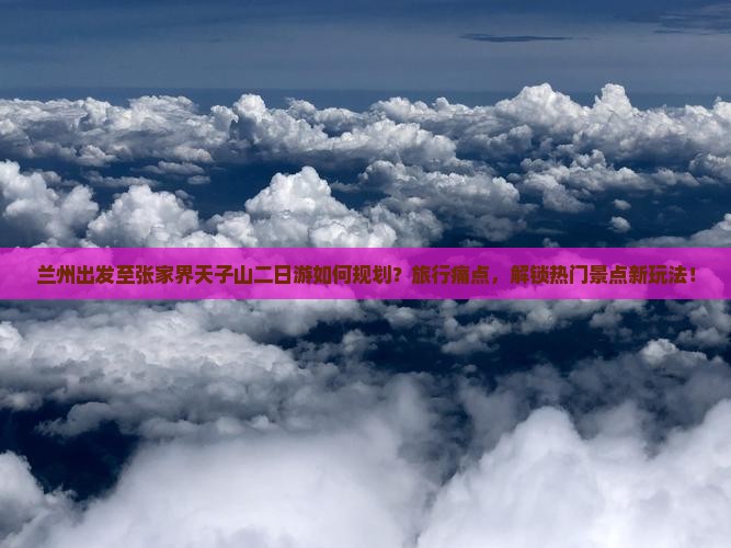 兰州出发至张家界天子山二日游如何规划？旅行痛点，解锁热门景点新玩法！