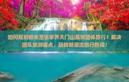 如何规划新余至张家界天门山高效团体旅行？解决团队旅游痛点，玩转新潮流旅行热词！