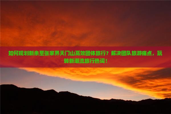 如何规划新余至张家界天门山高效团体旅行？解决团队旅游痛点，玩转新潮流旅行热词！