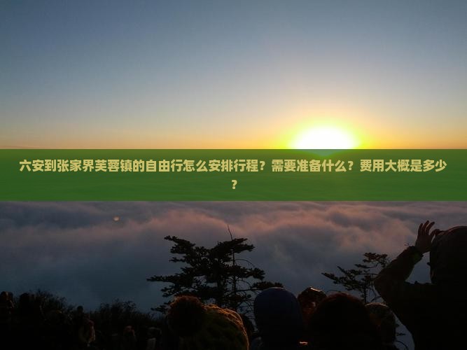 六安到张家界芙蓉镇的自由行怎么安排行程？需要准备什么？费用大概是多少？