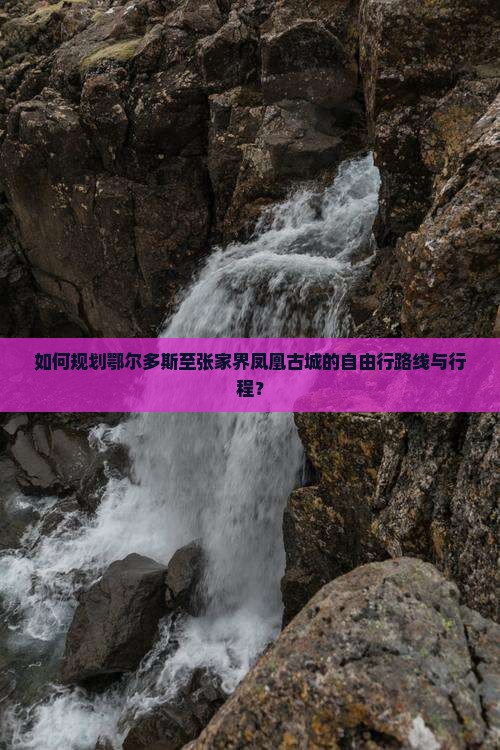 如何规划鄂尔多斯至张家界凤凰古城的自由行路线与行程？