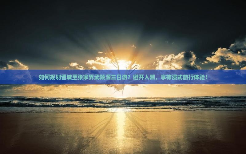 如何规划晋城至张家界武陵源三日游？避开人潮，享柿浸式旅行体验！