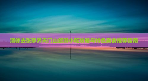 清徐去张家界天门山旅游小吃攻略与特色美食推荐指南