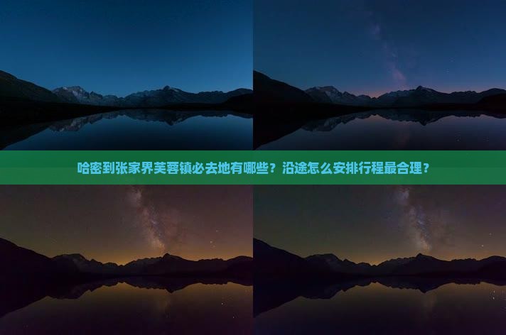 哈密到张家界芙蓉镇必去地有哪些？沿途怎么安排行程最合理？