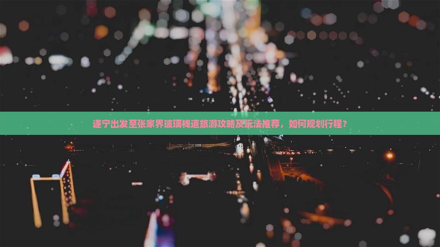 遂宁出发至张家界玻璃栈道旅游攻略及玩法推荐，如何规划行程？