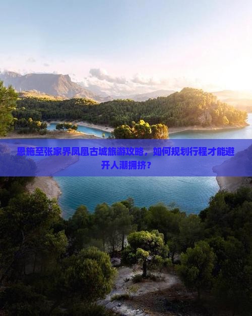 恩施至张家界凤凰古城旅游攻略，如何规划行程才能避开人潮拥挤？