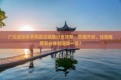 广元至张家界凤凰古城旅行全攻略：交通方式、住宿推荐及必体验活动一览？
