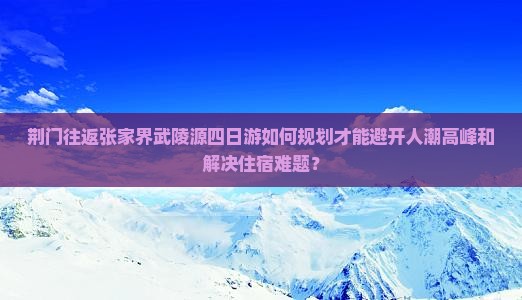 荆门往返张家界武陵源四日游如何规划才能避开人潮高峰和解决住宿难题？