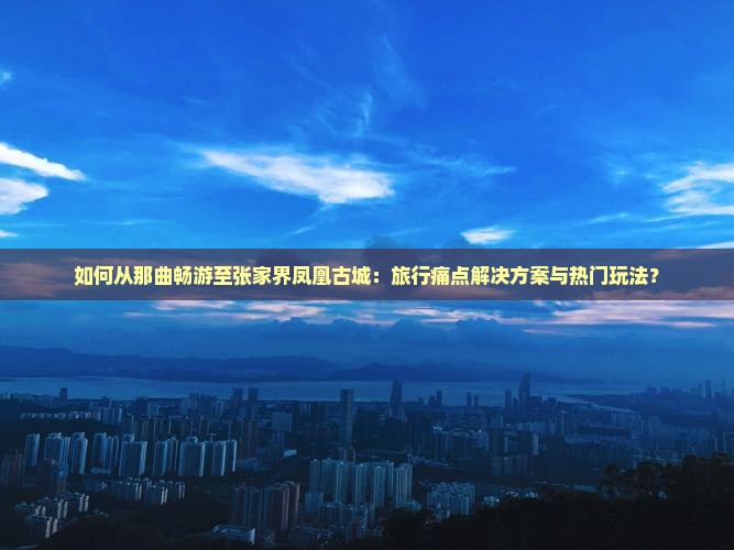 如何从那曲畅游至张家界凤凰古城：旅行痛点解决方案与热门玩法？