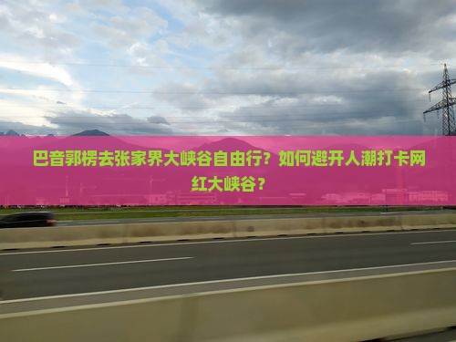 巴音郭楞去张家界大峡谷自由行？如何避开人潮打卡网红大峡谷？