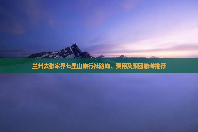 兰州去张家界七星山旅行社路线、费用及跟团旅游推荐