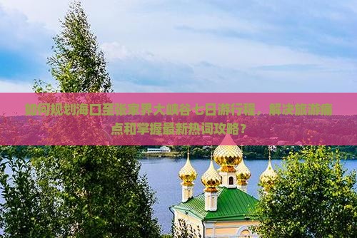 如何规划海口至张家界大峡谷七日游行程，解决旅游痛点和掌握最新热词攻略？