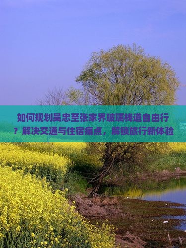 如何规划吴忠至张家界玻璃栈道自由行？解决交通与住宿痛点，解锁旅行新体验！