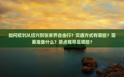如何规划从绍兴到张家界自由行？交通方式有哪些？需要准备什么？景点推荐是哪些？