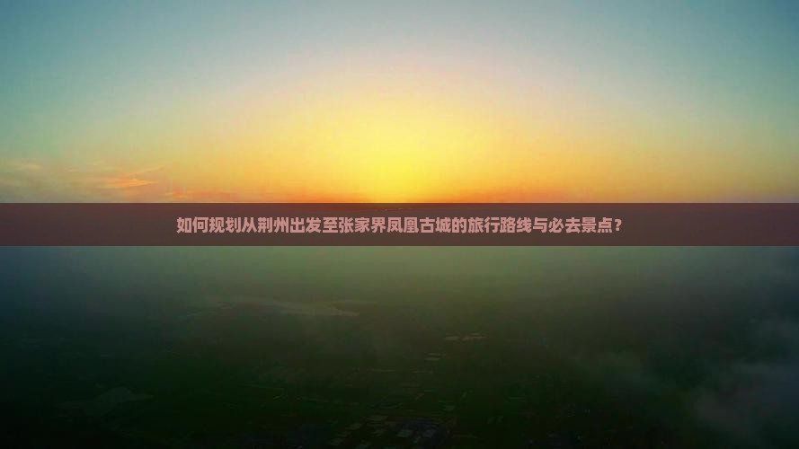 如何规划从荆州出发至张家界凤凰古城的旅行路线与必去景点？