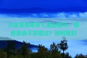 大连至张家界七星山旅行：哪些美食不容错过？如何规划行程？当地特色小吃推荐？