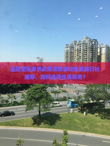 益阳至张家界武陵源旅游攻略及旅行社推荐，如何选择优质服务？