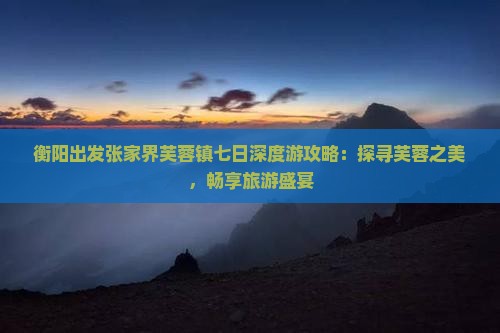 衡阳出发张家界芙蓉镇七日深度游攻略：探寻芙蓉之美，畅享旅游盛宴