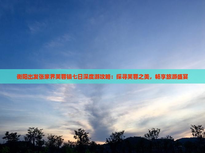 衡阳出发张家界芙蓉镇七日深度游攻略：探寻芙蓉之美，畅享旅游盛宴