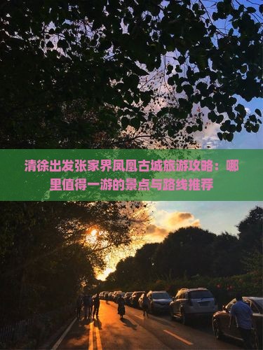 清徐出发张家界凤凰古城旅游攻略：哪里值得一游的景点与路线推荐