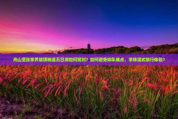舟山至张家界玻璃栈道五日游如何规划？如何避免排队痛点，享柿浸式旅行体验？