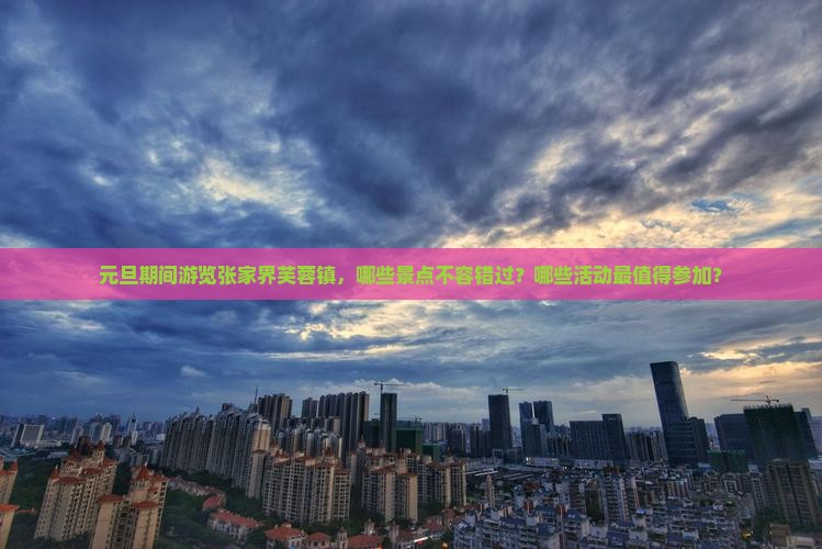 元旦期间游览张家界芙蓉镇，哪些景点不容错过？哪些活动最值得参加？