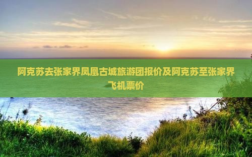 阿克苏去张家界凤凰古城旅游团报价及阿克苏至张家界飞机票价
