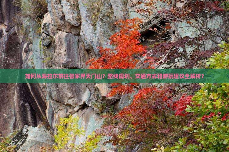如何从海拉尔前往张家界天门山？路线规划、交通方式和游玩建议全解析？