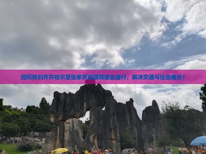 如何规划齐齐哈尔至张家界玻璃栈道自由行，解决交通与住宿痛点？