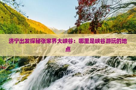 济宁出发探秘张家界大峡谷：哪里是峡谷游玩的地点