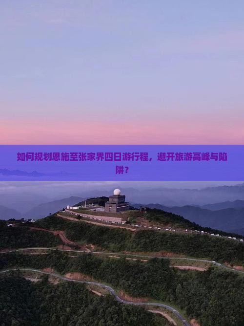 如何规划恩施至张家界四日游行程，避开旅游高峰与陷阱？