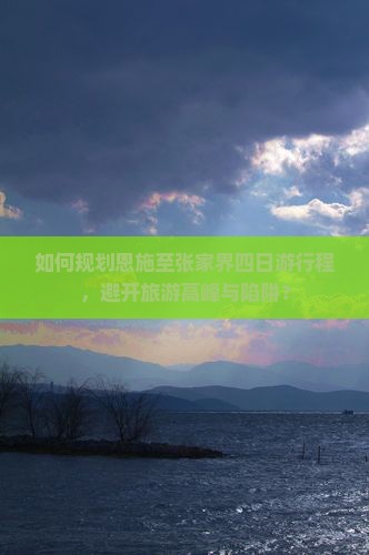 如何规划恩施至张家界四日游行程，避开旅游高峰与陷阱？