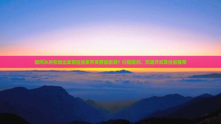 如何从所在地出发前往张家界芙蓉镇旅游？行程规划、交通方式及住宿推荐
