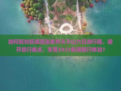 如何规划抚顺至张家界天子山六日游行程，避开旅行痛点，享受2023新潮旅行体验？