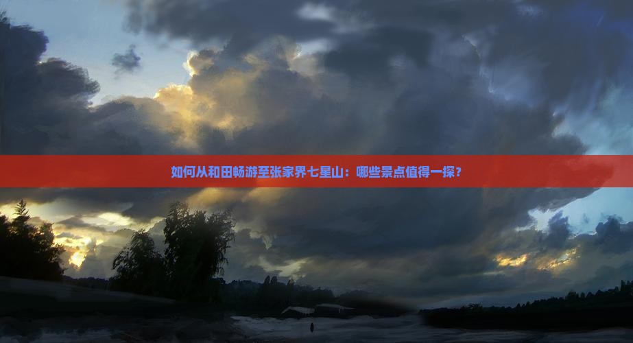 如何从和田畅游至张家界七星山：哪些景点值得一探？